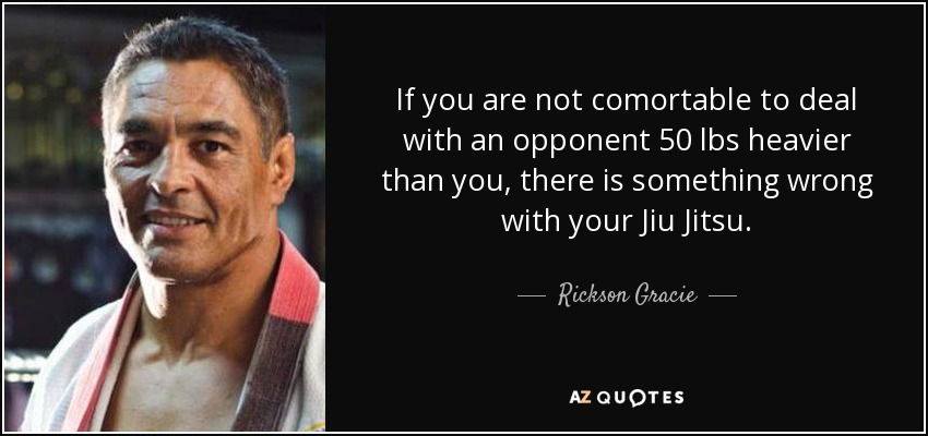 If you are not comortable to deal with an opponent 50 lbs heavier than you, there is something wrong with your Jiu Jitsu. - Rickson Gracie