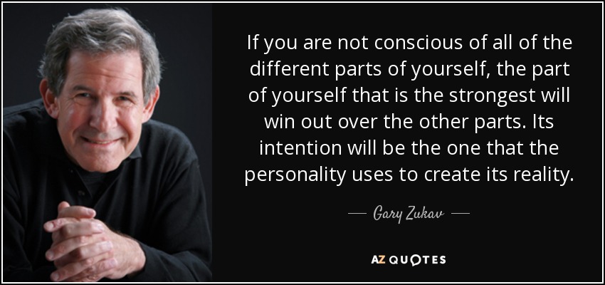 If you are not conscious of all of the different parts of yourself, the part of yourself that is the strongest will win out over the other parts. Its intention will be the one that the personality uses to create its reality. - Gary Zukav