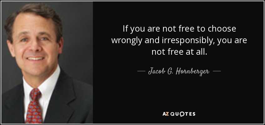 If you are not free to choose wrongly and irresponsibly, you are not free at all. - Jacob G. Hornberger