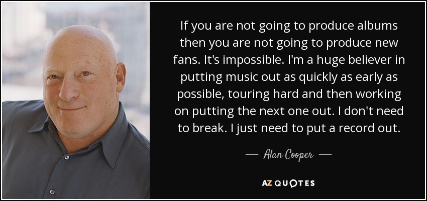 If you are not going to produce albums then you are not going to produce new fans. It's impossible. I'm a huge believer in putting music out as quickly as early as possible, touring hard and then working on putting the next one out. I don't need to break. I just need to put a record out. - Alan Cooper