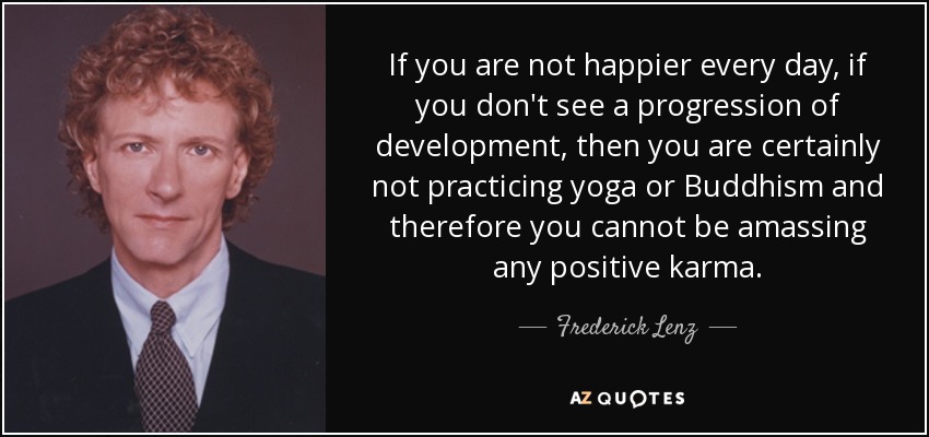 If you are not happier every day, if you don't see a progression of development, then you are certainly not practicing yoga or Buddhism and therefore you cannot be amassing any positive karma. - Frederick Lenz