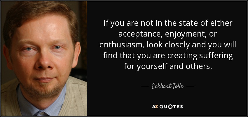 If you are not in the state of either acceptance, enjoyment, or enthusiasm, look closely and you will find that you are creating suffering for yourself and others. - Eckhart Tolle