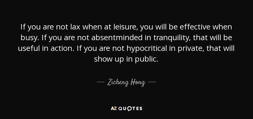 If you are not lax when at leisure, you will be effective when busy. If you are not absentminded in tranquility, that will be useful in action. If you are not hypocritical in private, that will show up in public. - Zicheng Hong