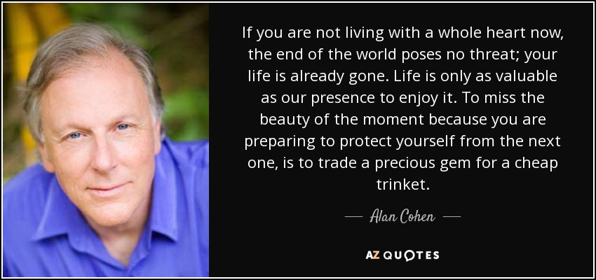 If you are not living with a whole heart now, the end of the world poses no threat; your life is already gone. Life is only as valuable as our presence to enjoy it. To miss the beauty of the moment because you are preparing to protect yourself from the next one, is to trade a precious gem for a cheap trinket. - Alan Cohen