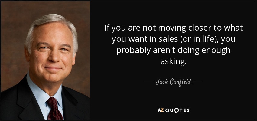 If you are not moving closer to what you want in sales (or in life), you probably aren't doing enough asking. - Jack Canfield