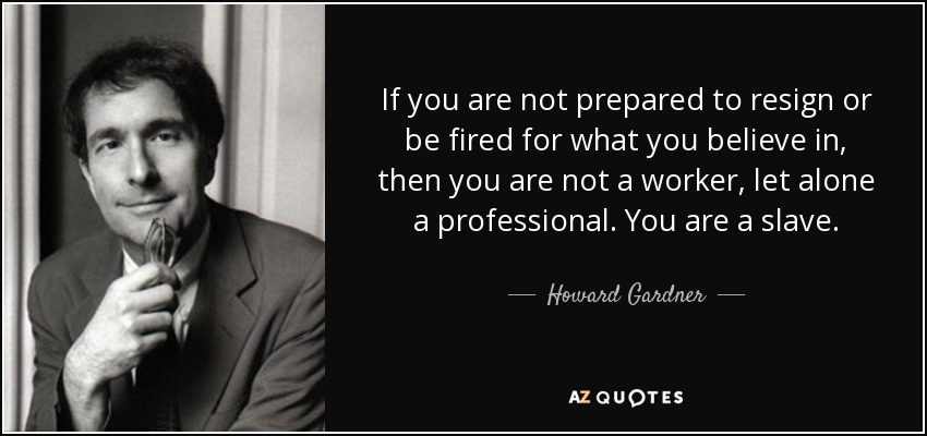If you are not prepared to resign or be fired for what you believe in, then you are not a worker, let alone a professional. You are a slave. - Howard Gardner