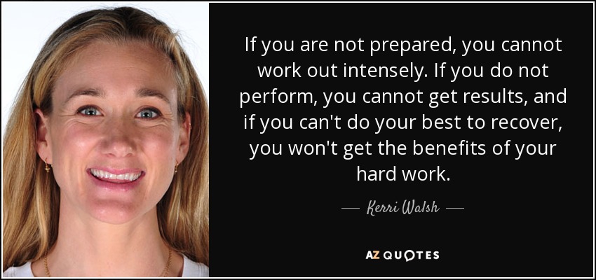 If you are not prepared, you cannot work out intensely. If you do not perform, you cannot get results, and if you can't do your best to recover, you won't get the benefits of your hard work. - Kerri Walsh