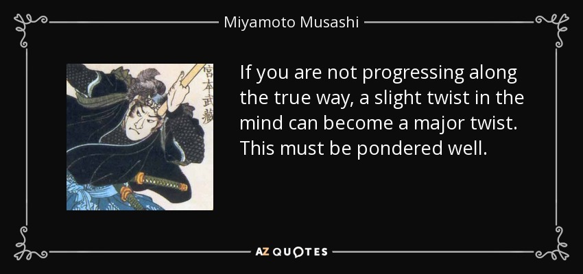 If you are not progressing along the true way, a slight twist in the mind can become a major twist. This must be pondered well. - Miyamoto Musashi