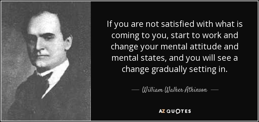If you are not satisfied with what is coming to you, start to work and change your mental attitude and mental states, and you will see a change gradually setting in. - William Walker Atkinson