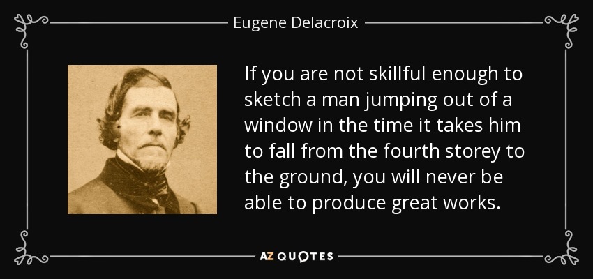 If you are not skillful enough to sketch a man jumping out of a window in the time it takes him to fall from the fourth storey to the ground, you will never be able to produce great works. - Eugene Delacroix