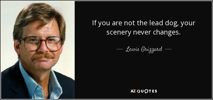 If you are not the lead dog, your scenery never changes. - Lewis Grizzard