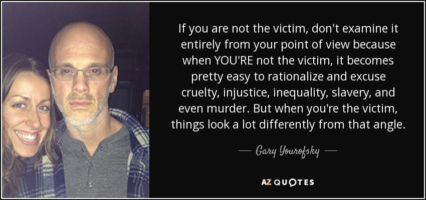 If you are not the victim, don't examine it entirely from your point of view because when YOU'RE not the victim, it becomes pretty easy to rationalize and excuse cruelty, injustice, inequality, slavery, and even murder. But when you're the victim, things look a lot differently from that angle. - Gary Yourofsky