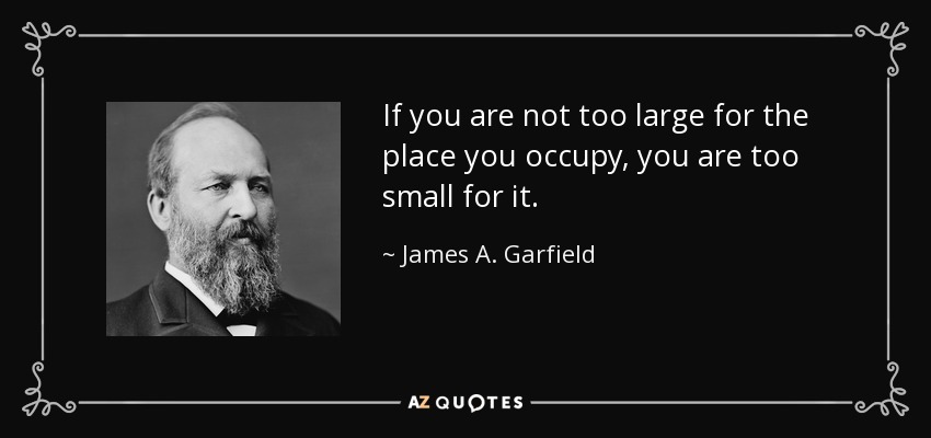 If you are not too large for the place you occupy, you are too small for it. - James A. Garfield