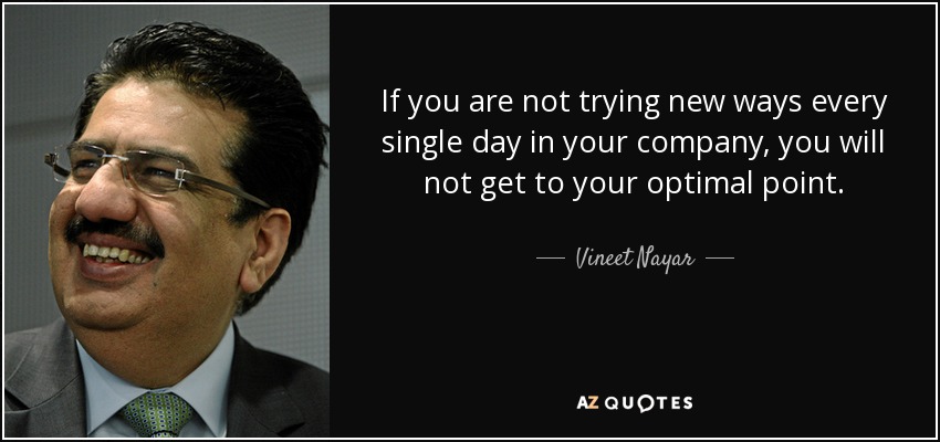 If you are not trying new ways every single day in your company, you will not get to your optimal point. - Vineet Nayar