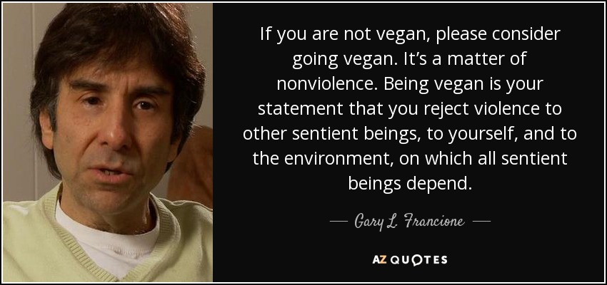 If you are not vegan, please consider going vegan. It’s a matter of nonviolence. Being vegan is your statement that you reject violence to other sentient beings, to yourself, and to the environment, on which all sentient beings depend. - Gary L. Francione