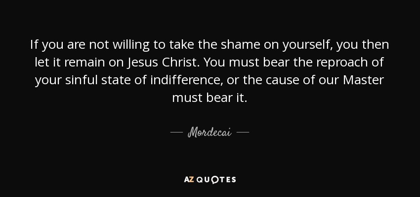 If you are not willing to take the shame on yourself, you then let it remain on Jesus Christ. You must bear the reproach of your sinful state of indifference, or the cause of our Master must bear it. - Mordecai