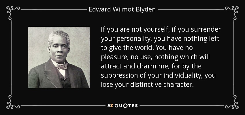 If you are not yourself, if you surrender your personality, you have nothing left to give the world. You have no pleasure, no use, nothing which will attract and charm me, for by the suppression of your individuality, you lose your distinctive character. - Edward Wilmot Blyden