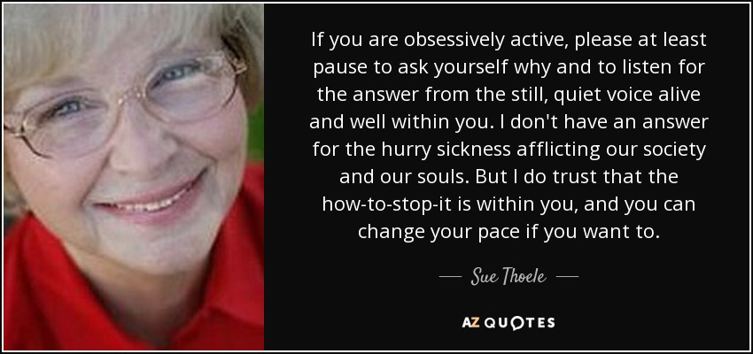 If you are obsessively active, please at least pause to ask yourself why and to listen for the answer from the still, quiet voice alive and well within you. I don't have an answer for the hurry sickness afflicting our society and our souls. But I do trust that the how-to-stop-it is within you, and you can change your pace if you want to. - Sue Thoele