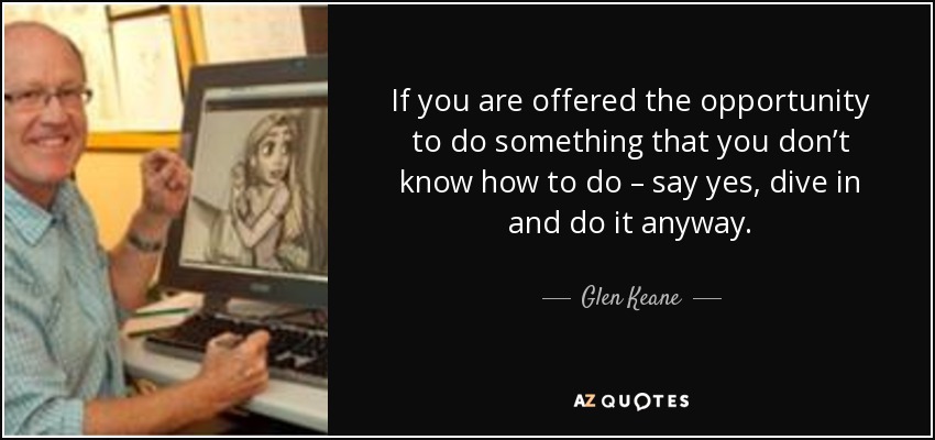 If you are offered the opportunity to do something that you don’t know how to do – say yes, dive in and do it anyway. - Glen Keane