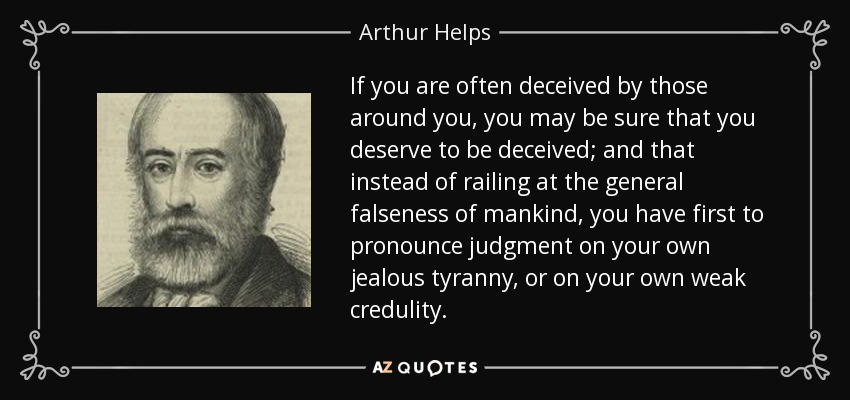 If you are often deceived by those around you, you may be sure that you deserve to be deceived; and that instead of railing at the general falseness of mankind, you have first to pronounce judgment on your own jealous tyranny, or on your own weak credulity. - Arthur Helps