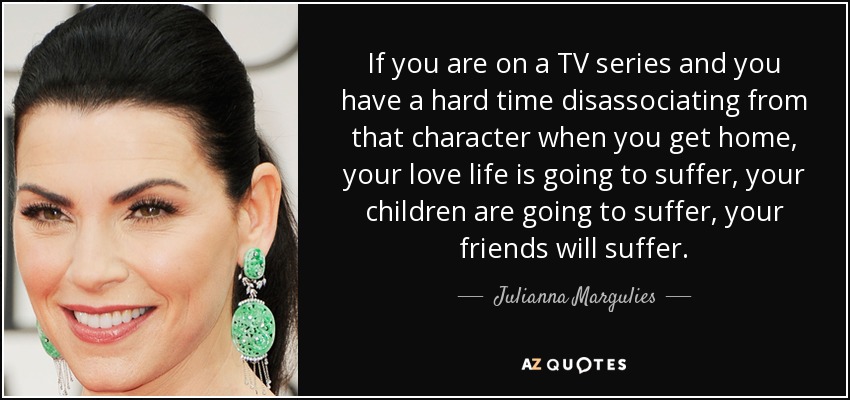 If you are on a TV series and you have a hard time disassociating from that character when you get home, your love life is going to suffer, your children are going to suffer, your friends will suffer. - Julianna Margulies