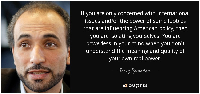 If you are only concerned with international issues and/or the power of some lobbies that are influencing American policy, then you are isolating yourselves. You are powerless in your mind when you don't understand the meaning and quality of your own real power. - Tariq Ramadan