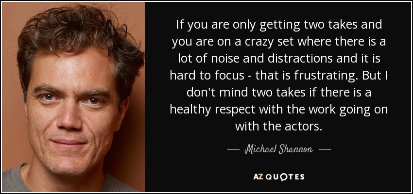 If you are only getting two takes and you are on a crazy set where there is a lot of noise and distractions and it is hard to focus - that is frustrating. But I don't mind two takes if there is a healthy respect with the work going on with the actors. - Michael Shannon