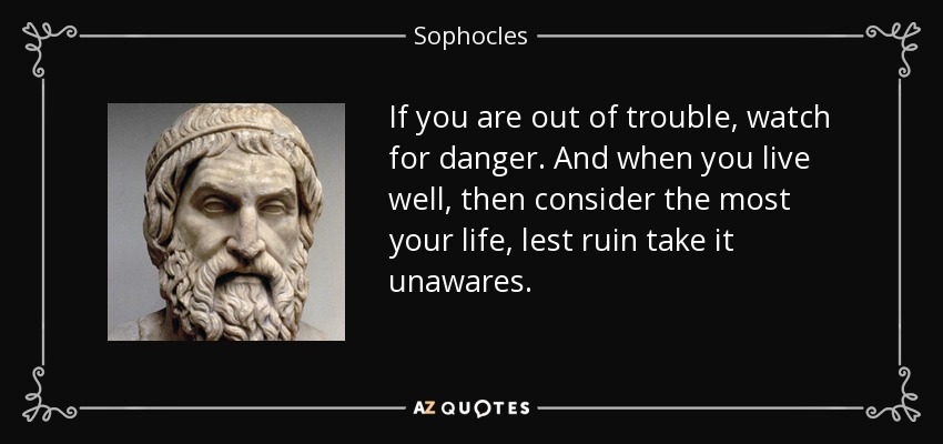 If you are out of trouble, watch for danger. And when you live well, then consider the most your life, lest ruin take it unawares. - Sophocles
