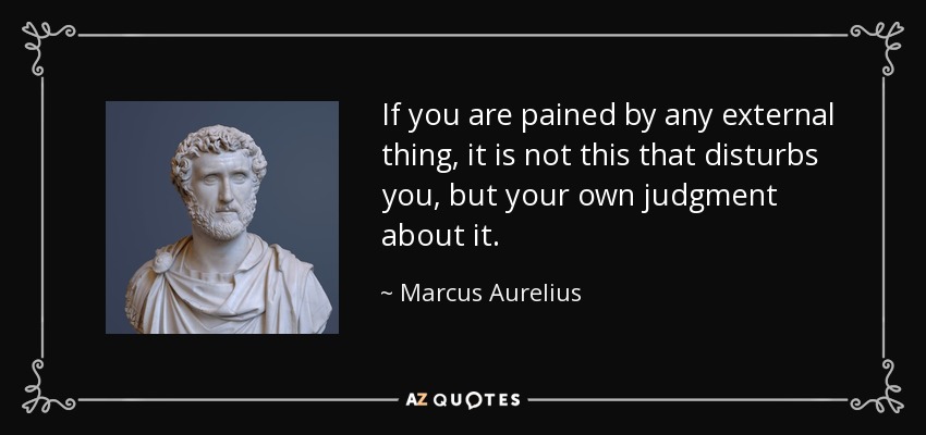 If you are pained by any external thing, it is not this that disturbs you, but your own judgment about it. - Marcus Aurelius