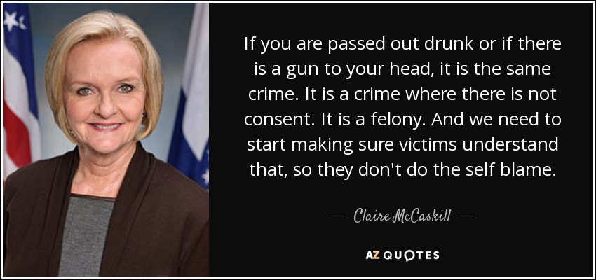 If you are passed out drunk or if there is a gun to your head, it is the same crime. It is a crime where there is not consent. It is a felony. And we need to start making sure victims understand that, so they don't do the self blame. - Claire McCaskill