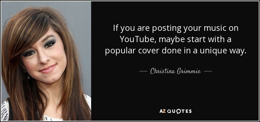 If you are posting your music on YouTube, maybe start with a popular cover done in a unique way. - Christina Grimmie