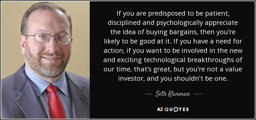 If you are predisposed to be patient, disciplined and psychologically appreciate the idea of buying bargains, then you're likely to be good at it. If you have a need for action, if you want to be involved in the new and exciting technological breakthroughs of our time, that's great, but you're not a value investor, and you shouldn't be one. - Seth Klarman