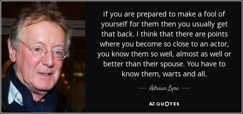 If you are prepared to make a fool of yourself for them then you usually get that back. I think that there are points where you become so close to an actor, you know them so well, almost as well or better than their spouse. You have to know them, warts and all. - Adrian Lyne