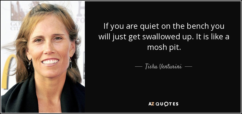 If you are quiet on the bench you will just get swallowed up. It is like a mosh pit. - Tisha Venturini