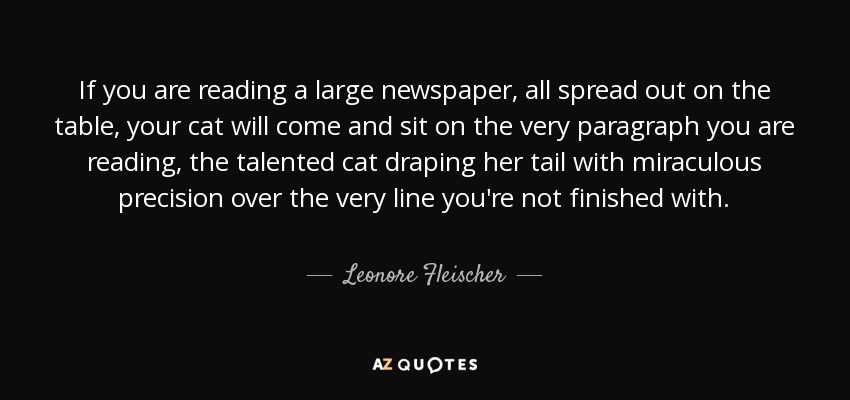If you are reading a large newspaper, all spread out on the table, your cat will come and sit on the very paragraph you are reading, the talented cat draping her tail with miraculous precision over the very line you're not finished with. - Leonore Fleischer