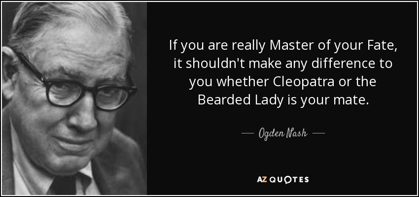 If you are really Master of your Fate, it shouldn't make any difference to you whether Cleopatra or the Bearded Lady is your mate. - Ogden Nash