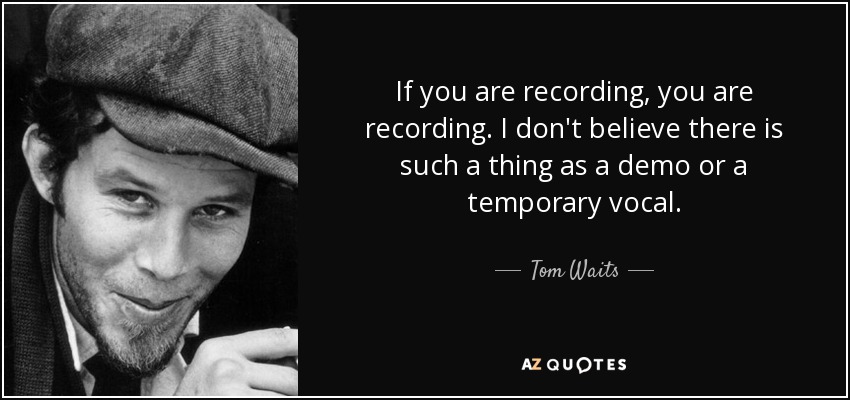 If you are recording, you are recording. I don't believe there is such a thing as a demo or a temporary vocal. - Tom Waits