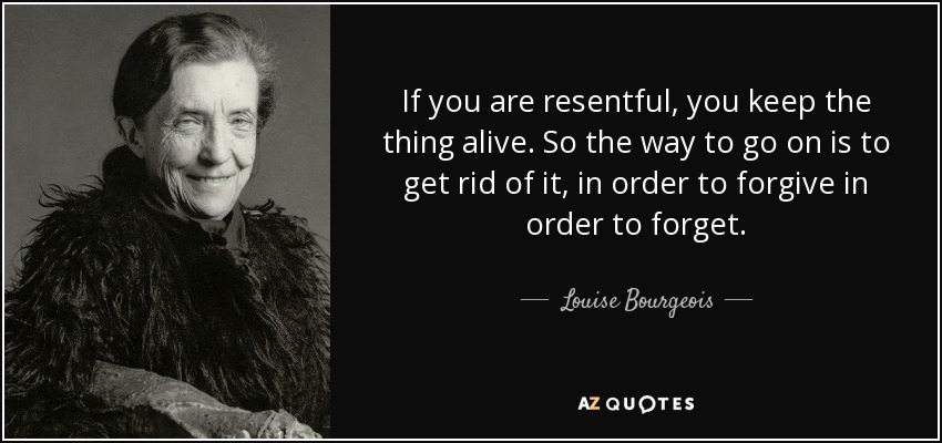 If you are resentful, you keep the thing alive. So the way to go on is to get rid of it, in order to forgive in order to forget. - Louise Bourgeois