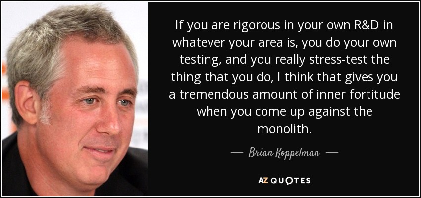If you are rigorous in your own R&D in whatever your area is, you do your own testing, and you really stress-test the thing that you do, I think that gives you a tremendous amount of inner fortitude when you come up against the monolith. - Brian Koppelman