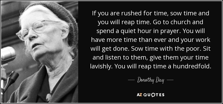 If you are rushed for time, sow time and you will reap time. Go to church and spend a quiet hour in prayer. You will have more time than ever and your work will get done. Sow time with the poor. Sit and listen to them, give them your time lavishly. You will reap time a hundredfold. - Dorothy Day