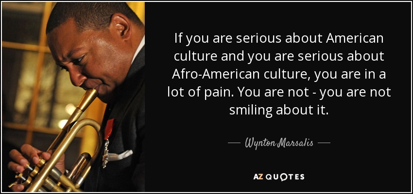 If you are serious about American culture and you are serious about Afro-American culture, you are in a lot of pain. You are not - you are not smiling about it. - Wynton Marsalis