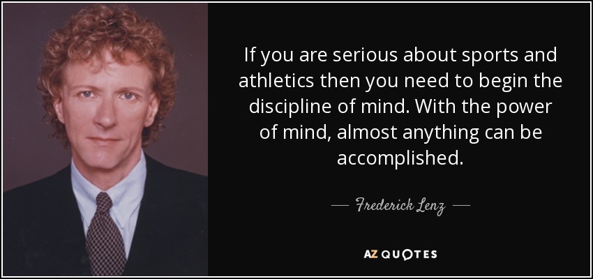 If you are serious about sports and athletics then you need to begin the discipline of mind. With the power of mind, almost anything can be accomplished. - Frederick Lenz