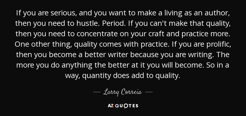 If you are serious, and you want to make a living as an author, then you need to hustle. Period. If you can't make that quality, then you need to concentrate on your craft and practice more. One other thing, quality comes with practice. If you are prolific, then you become a better writer because you are writing. The more you do anything the better at it you will become. So in a way, quantity does add to quality. - Larry Correia