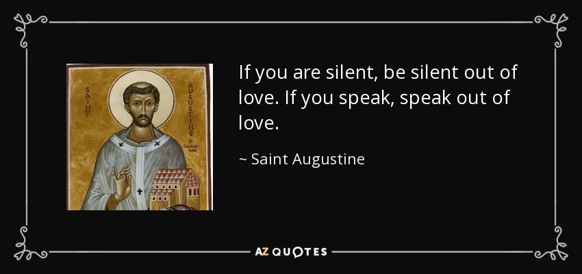If you are silent, be silent out of love. If you speak, speak out of love. - Saint Augustine