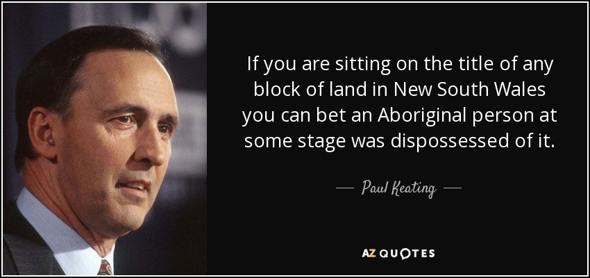 If you are sitting on the title of any block of land in New South Wales you can bet an Aboriginal person at some stage was dispossessed of it. - Paul Keating