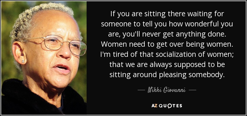 If you are sitting there waiting for someone to tell you how wonderful you are, you'll never get anything done. Women need to get over being women. I'm tired of that socialization of women; that we are always supposed to be sitting around pleasing somebody. - Nikki Giovanni