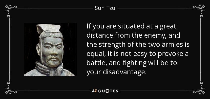 If you are situated at a great distance from the enemy, and the strength of the two armies is equal, it is not easy to provoke a battle, and fighting will be to your disadvantage. - Sun Tzu