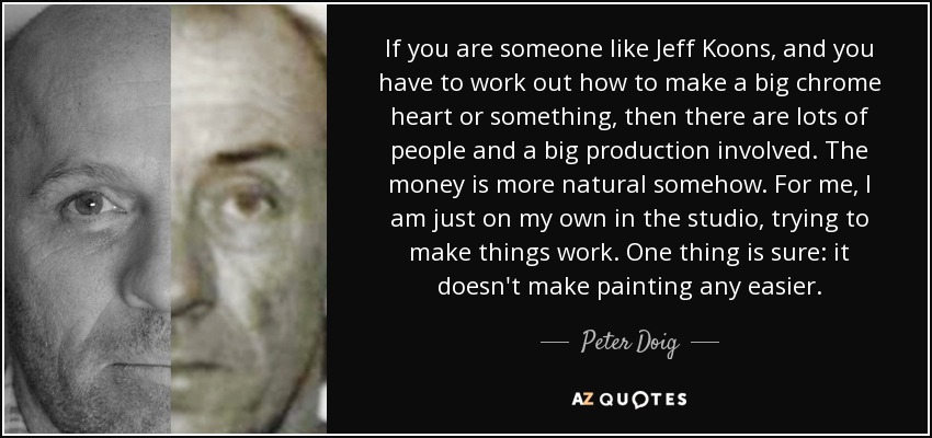 If you are someone like Jeff Koons, and you have to work out how to make a big chrome heart or something, then there are lots of people and a big production involved. The money is more natural somehow. For me, I am just on my own in the studio, trying to make things work. One thing is sure: it doesn't make painting any easier. - Peter Doig