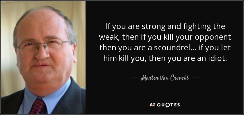 If you are strong and fighting the weak, then if you kill your opponent then you are a scoundrel... if you let him kill you, then you are an idiot. - Martin Van Creveld