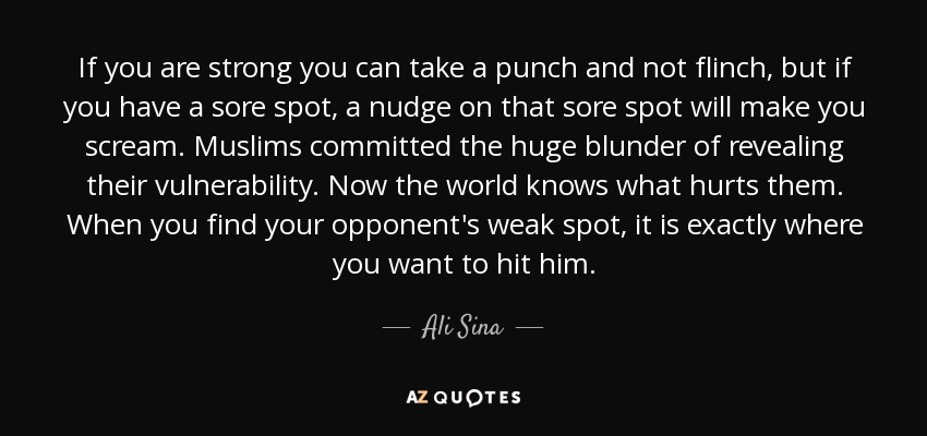 If you are strong you can take a punch and not flinch, but if you have a sore spot, a nudge on that sore spot will make you scream. Muslims committed the huge blunder of revealing their vulnerability. Now the world knows what hurts them. When you find your opponent's weak spot, it is exactly where you want to hit him. - Ali Sina
